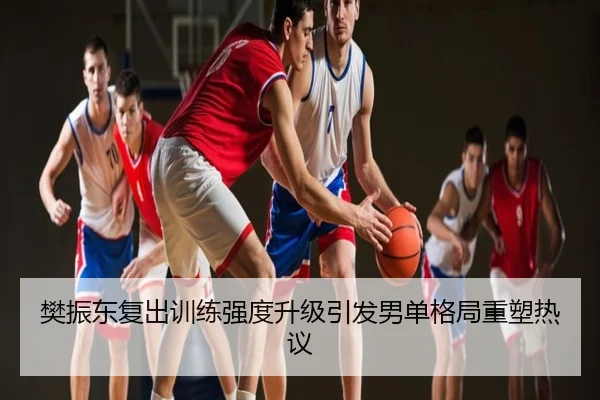 樊振东复出训练强度升级引发男单格局重塑热议
