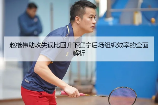 赵继伟助攻失误比回升下辽宁后场组织效率的全面解析